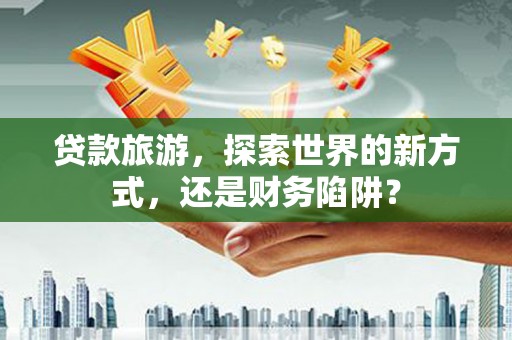 大宁贷款旅游，探索世界的新方式，还是财务陷阱？